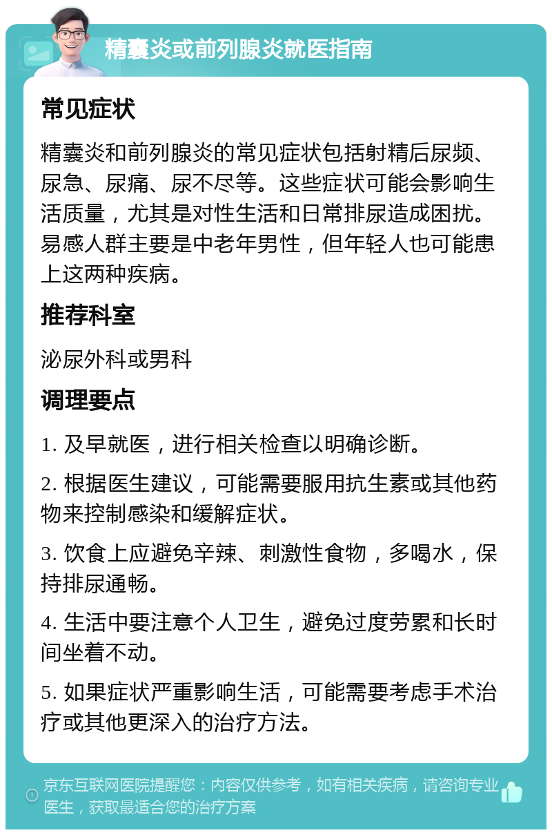 精囊炎或前列腺炎就医指南 常见症状 精囊炎和前列腺炎的常见症状包括射精后尿频、尿急、尿痛、尿不尽等。这些症状可能会影响生活质量，尤其是对性生活和日常排尿造成困扰。易感人群主要是中老年男性，但年轻人也可能患上这两种疾病。 推荐科室 泌尿外科或男科 调理要点 1. 及早就医，进行相关检查以明确诊断。 2. 根据医生建议，可能需要服用抗生素或其他药物来控制感染和缓解症状。 3. 饮食上应避免辛辣、刺激性食物，多喝水，保持排尿通畅。 4. 生活中要注意个人卫生，避免过度劳累和长时间坐着不动。 5. 如果症状严重影响生活，可能需要考虑手术治疗或其他更深入的治疗方法。