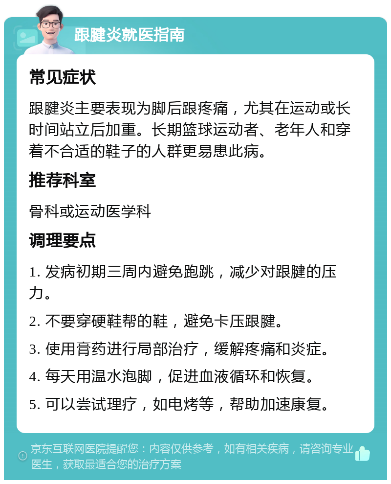 跟腱炎就医指南 常见症状 跟腱炎主要表现为脚后跟疼痛，尤其在运动或长时间站立后加重。长期篮球运动者、老年人和穿着不合适的鞋子的人群更易患此病。 推荐科室 骨科或运动医学科 调理要点 1. 发病初期三周内避免跑跳，减少对跟腱的压力。 2. 不要穿硬鞋帮的鞋，避免卡压跟腱。 3. 使用膏药进行局部治疗，缓解疼痛和炎症。 4. 每天用温水泡脚，促进血液循环和恢复。 5. 可以尝试理疗，如电烤等，帮助加速康复。