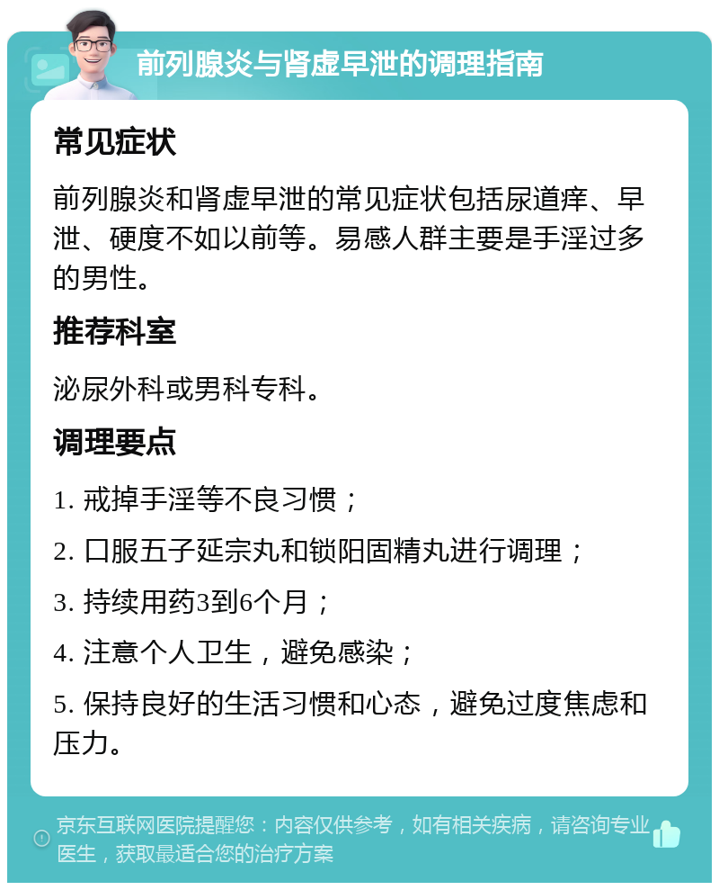 前列腺炎与肾虚早泄的调理指南 常见症状 前列腺炎和肾虚早泄的常见症状包括尿道痒、早泄、硬度不如以前等。易感人群主要是手淫过多的男性。 推荐科室 泌尿外科或男科专科。 调理要点 1. 戒掉手淫等不良习惯； 2. 口服五子延宗丸和锁阳固精丸进行调理； 3. 持续用药3到6个月； 4. 注意个人卫生，避免感染； 5. 保持良好的生活习惯和心态，避免过度焦虑和压力。