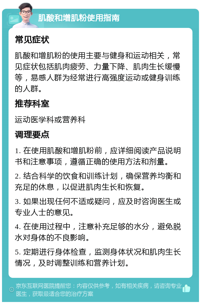 肌酸和增肌粉使用指南 常见症状 肌酸和增肌粉的使用主要与健身和运动相关，常见症状包括肌肉疲劳、力量下降、肌肉生长缓慢等，易感人群为经常进行高强度运动或健身训练的人群。 推荐科室 运动医学科或营养科 调理要点 1. 在使用肌酸和增肌粉前，应详细阅读产品说明书和注意事项，遵循正确的使用方法和剂量。 2. 结合科学的饮食和训练计划，确保营养均衡和充足的休息，以促进肌肉生长和恢复。 3. 如果出现任何不适或疑问，应及时咨询医生或专业人士的意见。 4. 在使用过程中，注意补充足够的水分，避免脱水对身体的不良影响。 5. 定期进行身体检查，监测身体状况和肌肉生长情况，及时调整训练和营养计划。