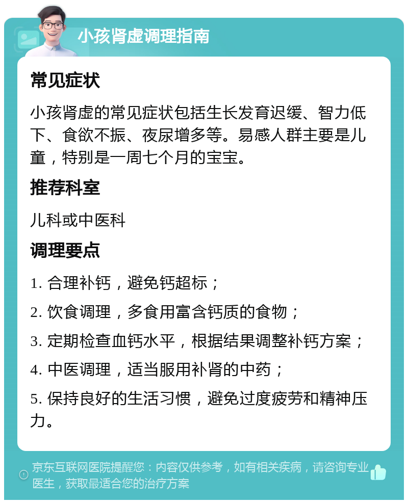 小孩肾虚调理指南 常见症状 小孩肾虚的常见症状包括生长发育迟缓、智力低下、食欲不振、夜尿增多等。易感人群主要是儿童，特别是一周七个月的宝宝。 推荐科室 儿科或中医科 调理要点 1. 合理补钙，避免钙超标； 2. 饮食调理，多食用富含钙质的食物； 3. 定期检查血钙水平，根据结果调整补钙方案； 4. 中医调理，适当服用补肾的中药； 5. 保持良好的生活习惯，避免过度疲劳和精神压力。