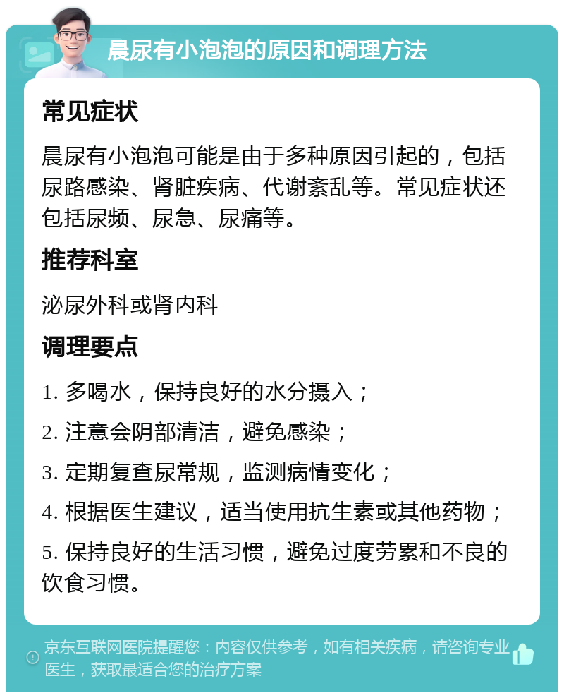 晨尿有小泡泡的原因和调理方法 常见症状 晨尿有小泡泡可能是由于多种原因引起的，包括尿路感染、肾脏疾病、代谢紊乱等。常见症状还包括尿频、尿急、尿痛等。 推荐科室 泌尿外科或肾内科 调理要点 1. 多喝水，保持良好的水分摄入； 2. 注意会阴部清洁，避免感染； 3. 定期复查尿常规，监测病情变化； 4. 根据医生建议，适当使用抗生素或其他药物； 5. 保持良好的生活习惯，避免过度劳累和不良的饮食习惯。