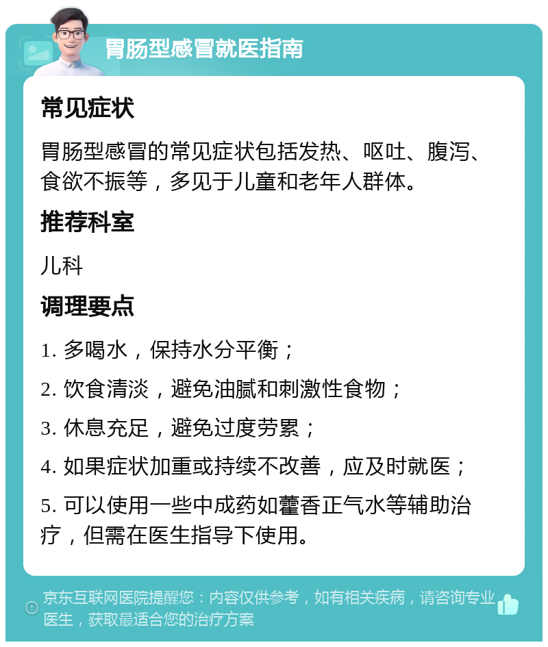 胃肠型感冒就医指南 常见症状 胃肠型感冒的常见症状包括发热、呕吐、腹泻、食欲不振等，多见于儿童和老年人群体。 推荐科室 儿科 调理要点 1. 多喝水，保持水分平衡； 2. 饮食清淡，避免油腻和刺激性食物； 3. 休息充足，避免过度劳累； 4. 如果症状加重或持续不改善，应及时就医； 5. 可以使用一些中成药如藿香正气水等辅助治疗，但需在医生指导下使用。