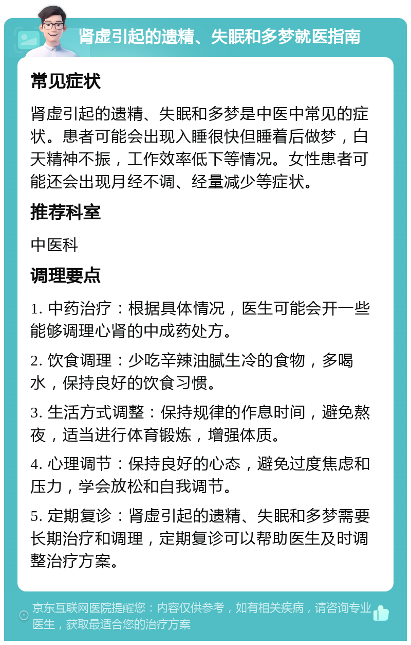 肾虚引起的遗精、失眠和多梦就医指南 常见症状 肾虚引起的遗精、失眠和多梦是中医中常见的症状。患者可能会出现入睡很快但睡着后做梦，白天精神不振，工作效率低下等情况。女性患者可能还会出现月经不调、经量减少等症状。 推荐科室 中医科 调理要点 1. 中药治疗：根据具体情况，医生可能会开一些能够调理心肾的中成药处方。 2. 饮食调理：少吃辛辣油腻生冷的食物，多喝水，保持良好的饮食习惯。 3. 生活方式调整：保持规律的作息时间，避免熬夜，适当进行体育锻炼，增强体质。 4. 心理调节：保持良好的心态，避免过度焦虑和压力，学会放松和自我调节。 5. 定期复诊：肾虚引起的遗精、失眠和多梦需要长期治疗和调理，定期复诊可以帮助医生及时调整治疗方案。