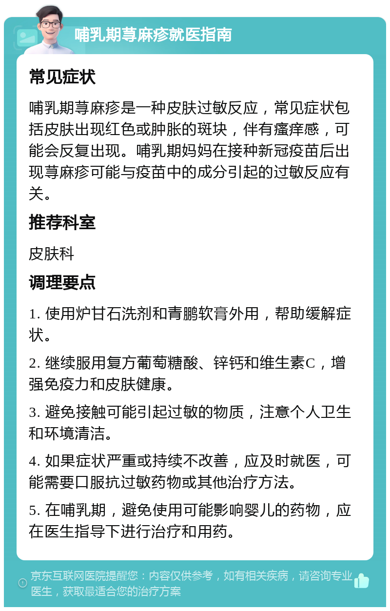 哺乳期荨麻疹就医指南 常见症状 哺乳期荨麻疹是一种皮肤过敏反应，常见症状包括皮肤出现红色或肿胀的斑块，伴有瘙痒感，可能会反复出现。哺乳期妈妈在接种新冠疫苗后出现荨麻疹可能与疫苗中的成分引起的过敏反应有关。 推荐科室 皮肤科 调理要点 1. 使用炉甘石洗剂和青鹏软膏外用，帮助缓解症状。 2. 继续服用复方葡萄糖酸、锌钙和维生素C，增强免疫力和皮肤健康。 3. 避免接触可能引起过敏的物质，注意个人卫生和环境清洁。 4. 如果症状严重或持续不改善，应及时就医，可能需要口服抗过敏药物或其他治疗方法。 5. 在哺乳期，避免使用可能影响婴儿的药物，应在医生指导下进行治疗和用药。