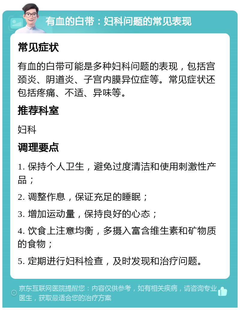 有血的白带：妇科问题的常见表现 常见症状 有血的白带可能是多种妇科问题的表现，包括宫颈炎、阴道炎、子宫内膜异位症等。常见症状还包括疼痛、不适、异味等。 推荐科室 妇科 调理要点 1. 保持个人卫生，避免过度清洁和使用刺激性产品； 2. 调整作息，保证充足的睡眠； 3. 增加运动量，保持良好的心态； 4. 饮食上注意均衡，多摄入富含维生素和矿物质的食物； 5. 定期进行妇科检查，及时发现和治疗问题。