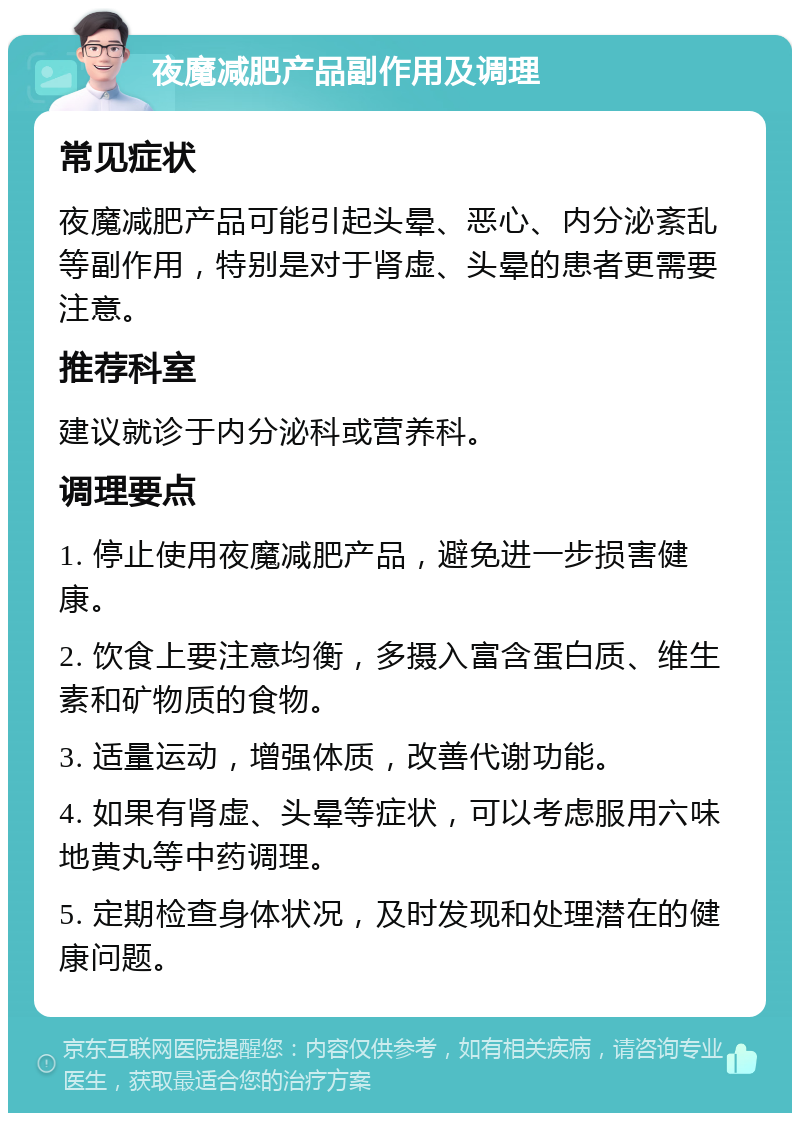 夜魔减肥产品副作用及调理 常见症状 夜魔减肥产品可能引起头晕、恶心、内分泌紊乱等副作用，特别是对于肾虚、头晕的患者更需要注意。 推荐科室 建议就诊于内分泌科或营养科。 调理要点 1. 停止使用夜魔减肥产品，避免进一步损害健康。 2. 饮食上要注意均衡，多摄入富含蛋白质、维生素和矿物质的食物。 3. 适量运动，增强体质，改善代谢功能。 4. 如果有肾虚、头晕等症状，可以考虑服用六味地黄丸等中药调理。 5. 定期检查身体状况，及时发现和处理潜在的健康问题。