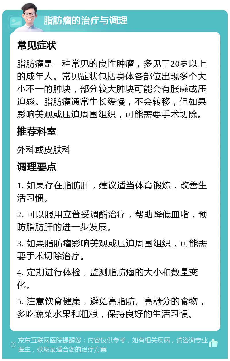 脂肪瘤的治疗与调理 常见症状 脂肪瘤是一种常见的良性肿瘤，多见于20岁以上的成年人。常见症状包括身体各部位出现多个大小不一的肿块，部分较大肿块可能会有胀感或压迫感。脂肪瘤通常生长缓慢，不会转移，但如果影响美观或压迫周围组织，可能需要手术切除。 推荐科室 外科或皮肤科 调理要点 1. 如果存在脂肪肝，建议适当体育锻炼，改善生活习惯。 2. 可以服用立普妥调酯治疗，帮助降低血脂，预防脂肪肝的进一步发展。 3. 如果脂肪瘤影响美观或压迫周围组织，可能需要手术切除治疗。 4. 定期进行体检，监测脂肪瘤的大小和数量变化。 5. 注意饮食健康，避免高脂肪、高糖分的食物，多吃蔬菜水果和粗粮，保持良好的生活习惯。