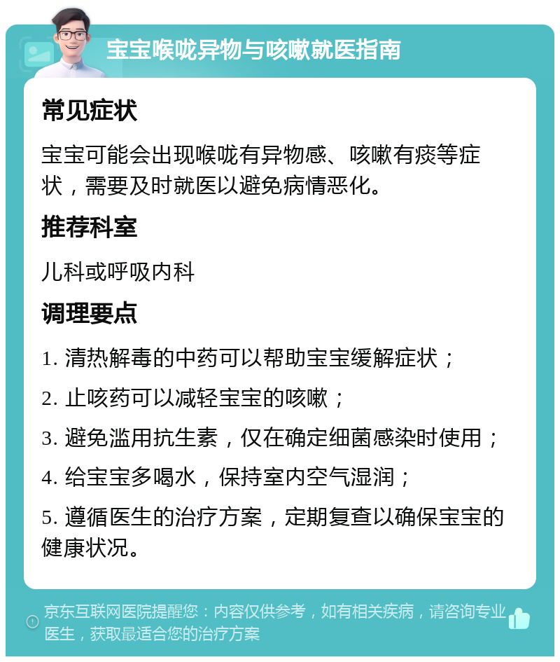 宝宝喉咙异物与咳嗽就医指南 常见症状 宝宝可能会出现喉咙有异物感、咳嗽有痰等症状，需要及时就医以避免病情恶化。 推荐科室 儿科或呼吸内科 调理要点 1. 清热解毒的中药可以帮助宝宝缓解症状； 2. 止咳药可以减轻宝宝的咳嗽； 3. 避免滥用抗生素，仅在确定细菌感染时使用； 4. 给宝宝多喝水，保持室内空气湿润； 5. 遵循医生的治疗方案，定期复查以确保宝宝的健康状况。