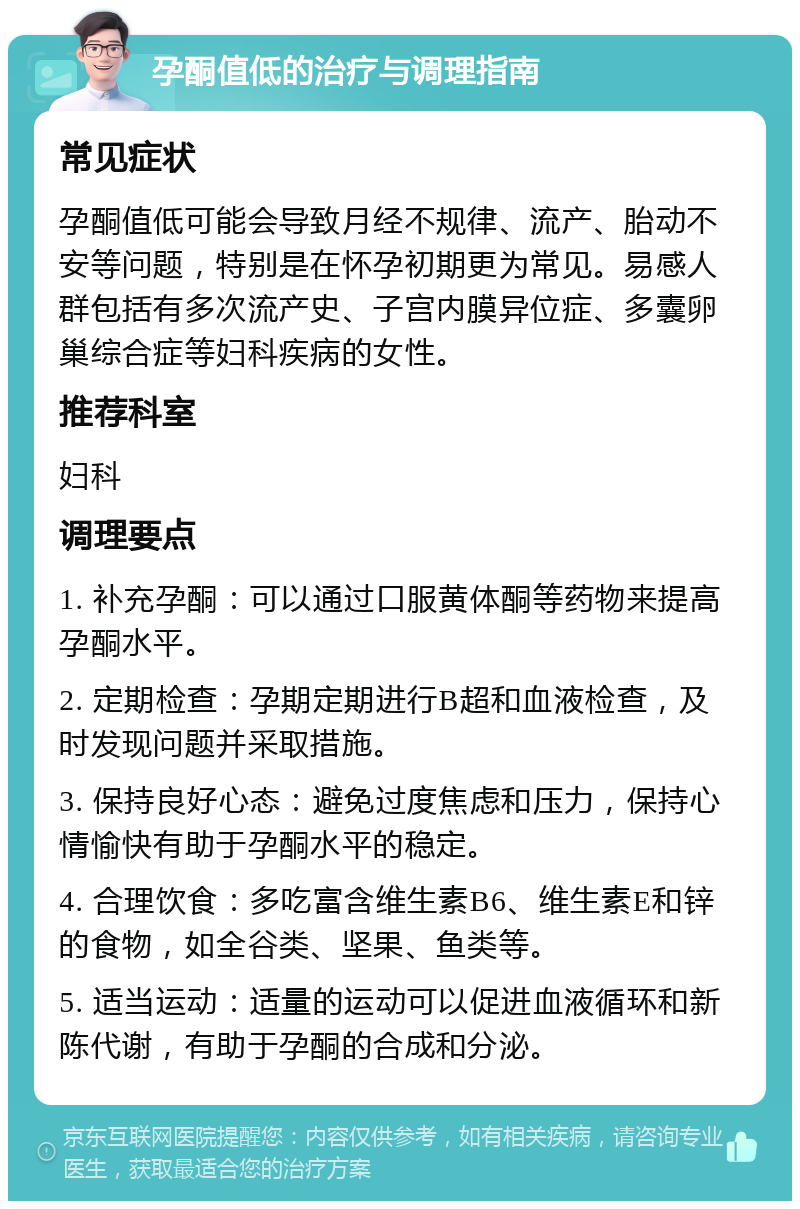 孕酮值低的治疗与调理指南 常见症状 孕酮值低可能会导致月经不规律、流产、胎动不安等问题，特别是在怀孕初期更为常见。易感人群包括有多次流产史、子宫内膜异位症、多囊卵巢综合症等妇科疾病的女性。 推荐科室 妇科 调理要点 1. 补充孕酮：可以通过口服黄体酮等药物来提高孕酮水平。 2. 定期检查：孕期定期进行B超和血液检查，及时发现问题并采取措施。 3. 保持良好心态：避免过度焦虑和压力，保持心情愉快有助于孕酮水平的稳定。 4. 合理饮食：多吃富含维生素B6、维生素E和锌的食物，如全谷类、坚果、鱼类等。 5. 适当运动：适量的运动可以促进血液循环和新陈代谢，有助于孕酮的合成和分泌。