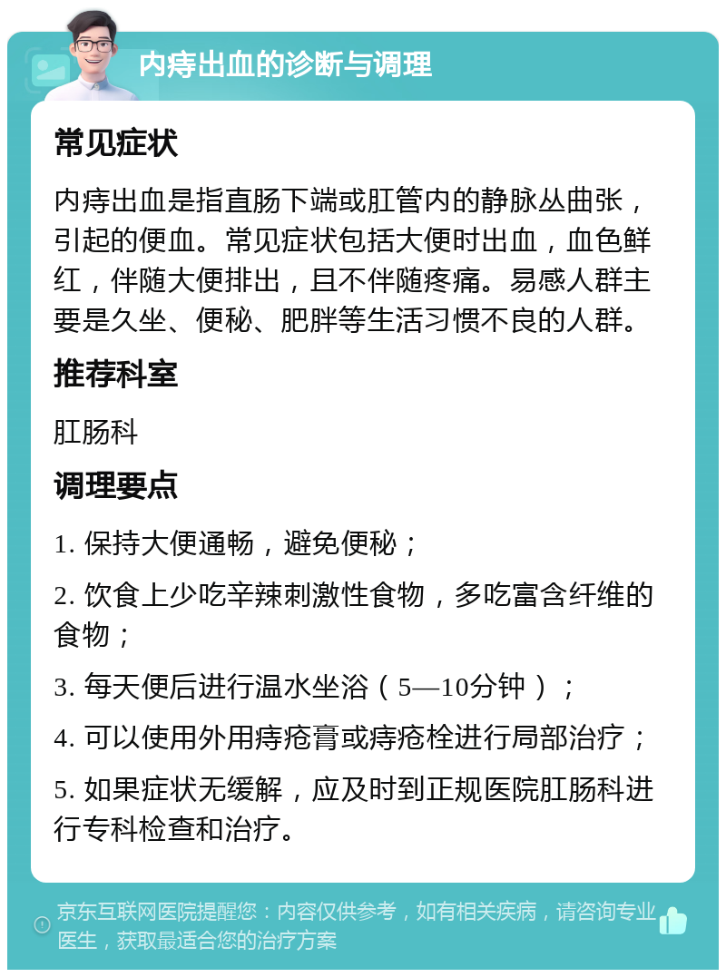 内痔出血的诊断与调理 常见症状 内痔出血是指直肠下端或肛管内的静脉丛曲张，引起的便血。常见症状包括大便时出血，血色鲜红，伴随大便排出，且不伴随疼痛。易感人群主要是久坐、便秘、肥胖等生活习惯不良的人群。 推荐科室 肛肠科 调理要点 1. 保持大便通畅，避免便秘； 2. 饮食上少吃辛辣刺激性食物，多吃富含纤维的食物； 3. 每天便后进行温水坐浴（5—10分钟）； 4. 可以使用外用痔疮膏或痔疮栓进行局部治疗； 5. 如果症状无缓解，应及时到正规医院肛肠科进行专科检查和治疗。