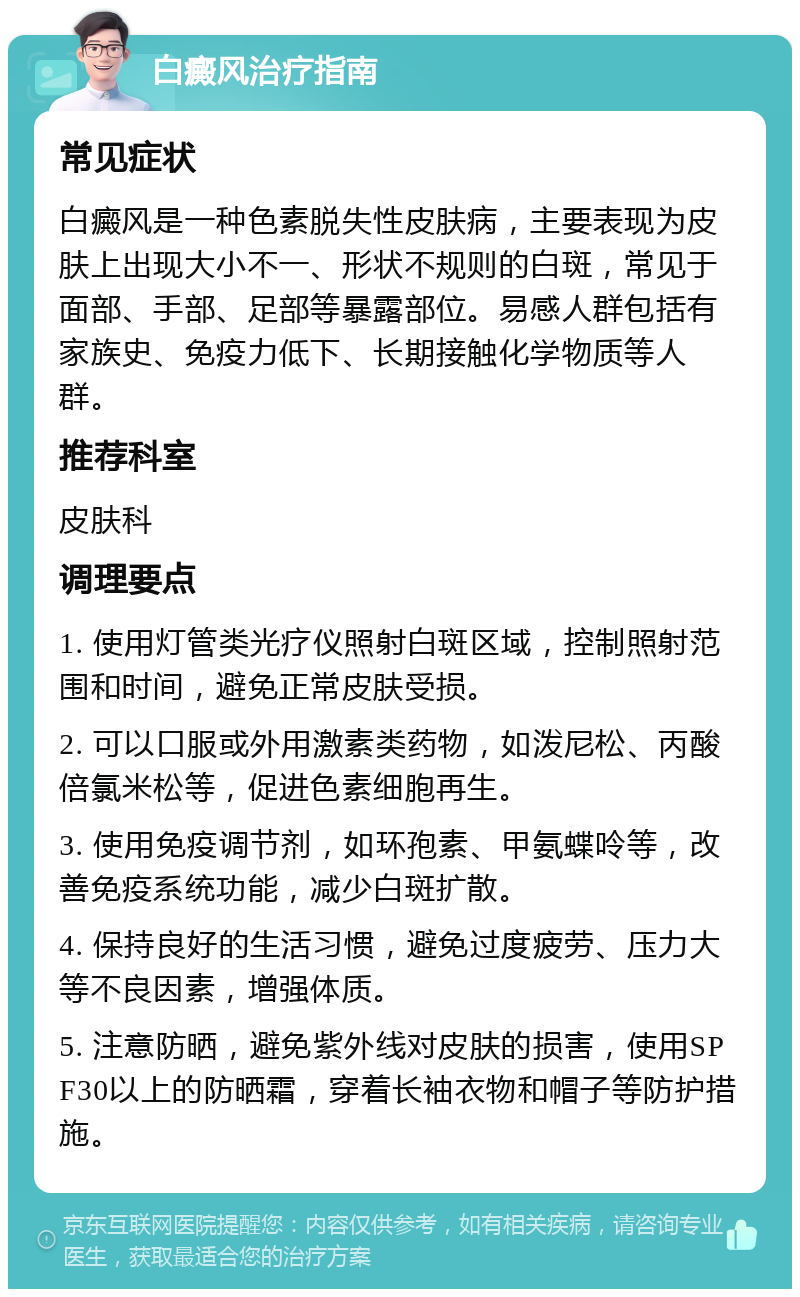 白癜风治疗指南 常见症状 白癜风是一种色素脱失性皮肤病，主要表现为皮肤上出现大小不一、形状不规则的白斑，常见于面部、手部、足部等暴露部位。易感人群包括有家族史、免疫力低下、长期接触化学物质等人群。 推荐科室 皮肤科 调理要点 1. 使用灯管类光疗仪照射白斑区域，控制照射范围和时间，避免正常皮肤受损。 2. 可以口服或外用激素类药物，如泼尼松、丙酸倍氯米松等，促进色素细胞再生。 3. 使用免疫调节剂，如环孢素、甲氨蝶呤等，改善免疫系统功能，减少白斑扩散。 4. 保持良好的生活习惯，避免过度疲劳、压力大等不良因素，增强体质。 5. 注意防晒，避免紫外线对皮肤的损害，使用SPF30以上的防晒霜，穿着长袖衣物和帽子等防护措施。