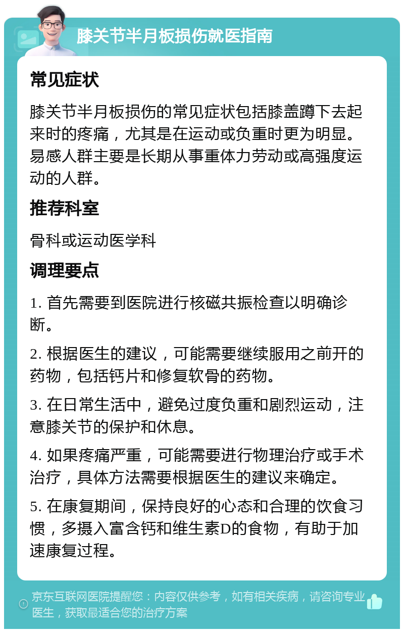 膝关节半月板损伤就医指南 常见症状 膝关节半月板损伤的常见症状包括膝盖蹲下去起来时的疼痛，尤其是在运动或负重时更为明显。易感人群主要是长期从事重体力劳动或高强度运动的人群。 推荐科室 骨科或运动医学科 调理要点 1. 首先需要到医院进行核磁共振检查以明确诊断。 2. 根据医生的建议，可能需要继续服用之前开的药物，包括钙片和修复软骨的药物。 3. 在日常生活中，避免过度负重和剧烈运动，注意膝关节的保护和休息。 4. 如果疼痛严重，可能需要进行物理治疗或手术治疗，具体方法需要根据医生的建议来确定。 5. 在康复期间，保持良好的心态和合理的饮食习惯，多摄入富含钙和维生素D的食物，有助于加速康复过程。