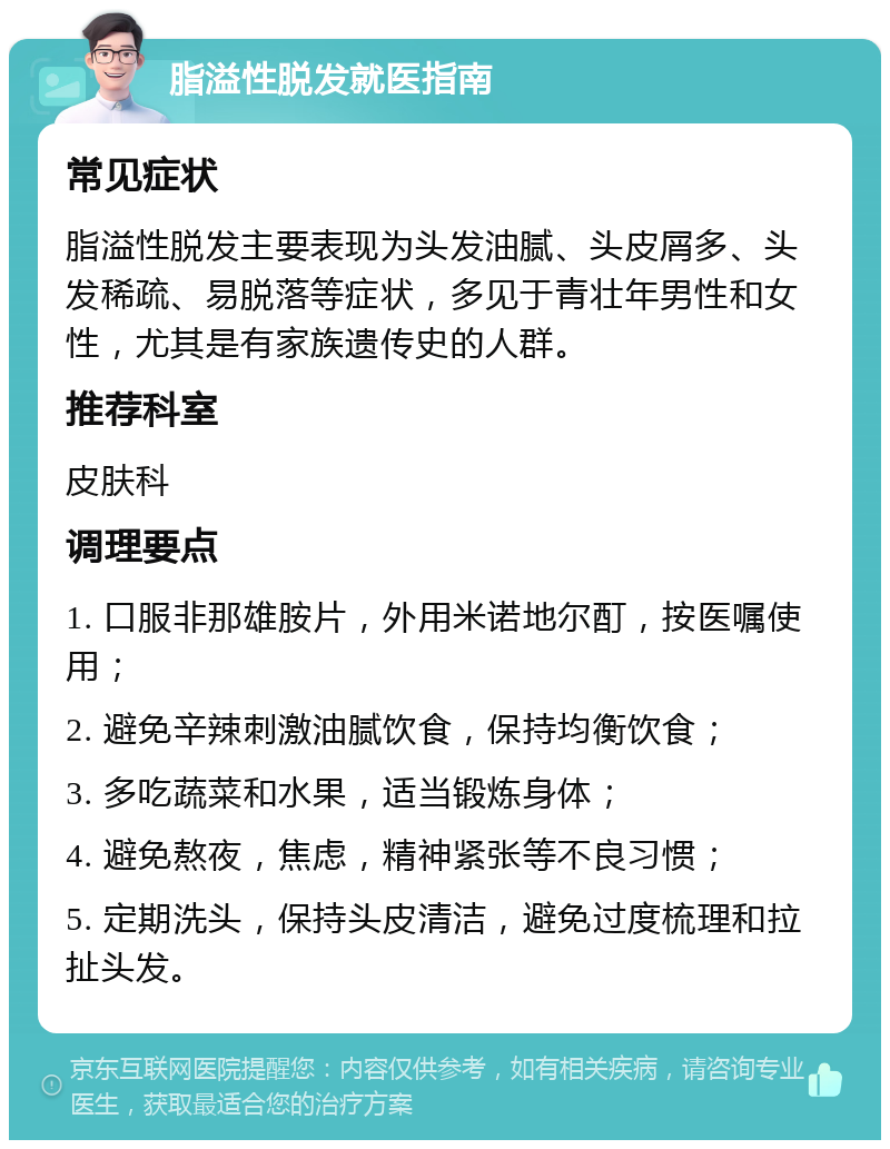 脂溢性脱发就医指南 常见症状 脂溢性脱发主要表现为头发油腻、头皮屑多、头发稀疏、易脱落等症状，多见于青壮年男性和女性，尤其是有家族遗传史的人群。 推荐科室 皮肤科 调理要点 1. 口服非那雄胺片，外用米诺地尔酊，按医嘱使用； 2. 避免辛辣刺激油腻饮食，保持均衡饮食； 3. 多吃蔬菜和水果，适当锻炼身体； 4. 避免熬夜，焦虑，精神紧张等不良习惯； 5. 定期洗头，保持头皮清洁，避免过度梳理和拉扯头发。