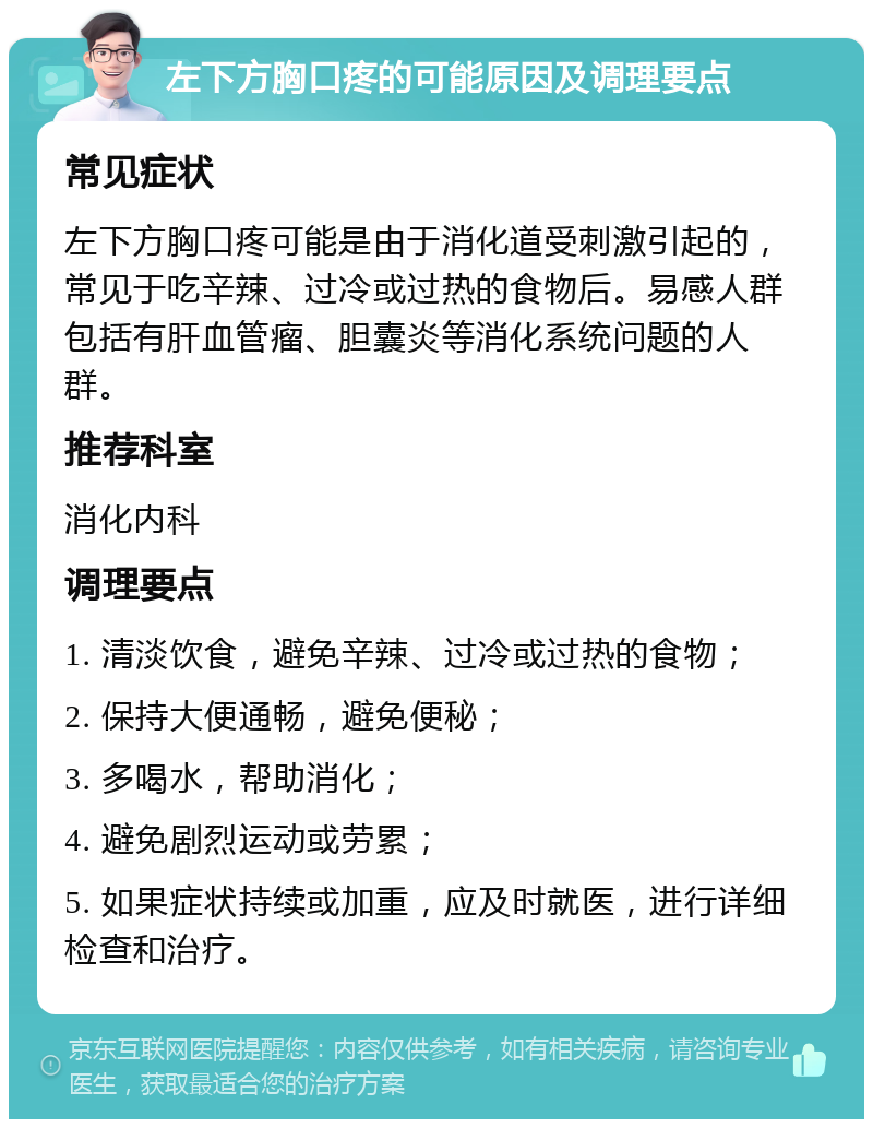 左下方胸口疼的可能原因及调理要点 常见症状 左下方胸口疼可能是由于消化道受刺激引起的，常见于吃辛辣、过冷或过热的食物后。易感人群包括有肝血管瘤、胆囊炎等消化系统问题的人群。 推荐科室 消化内科 调理要点 1. 清淡饮食，避免辛辣、过冷或过热的食物； 2. 保持大便通畅，避免便秘； 3. 多喝水，帮助消化； 4. 避免剧烈运动或劳累； 5. 如果症状持续或加重，应及时就医，进行详细检查和治疗。