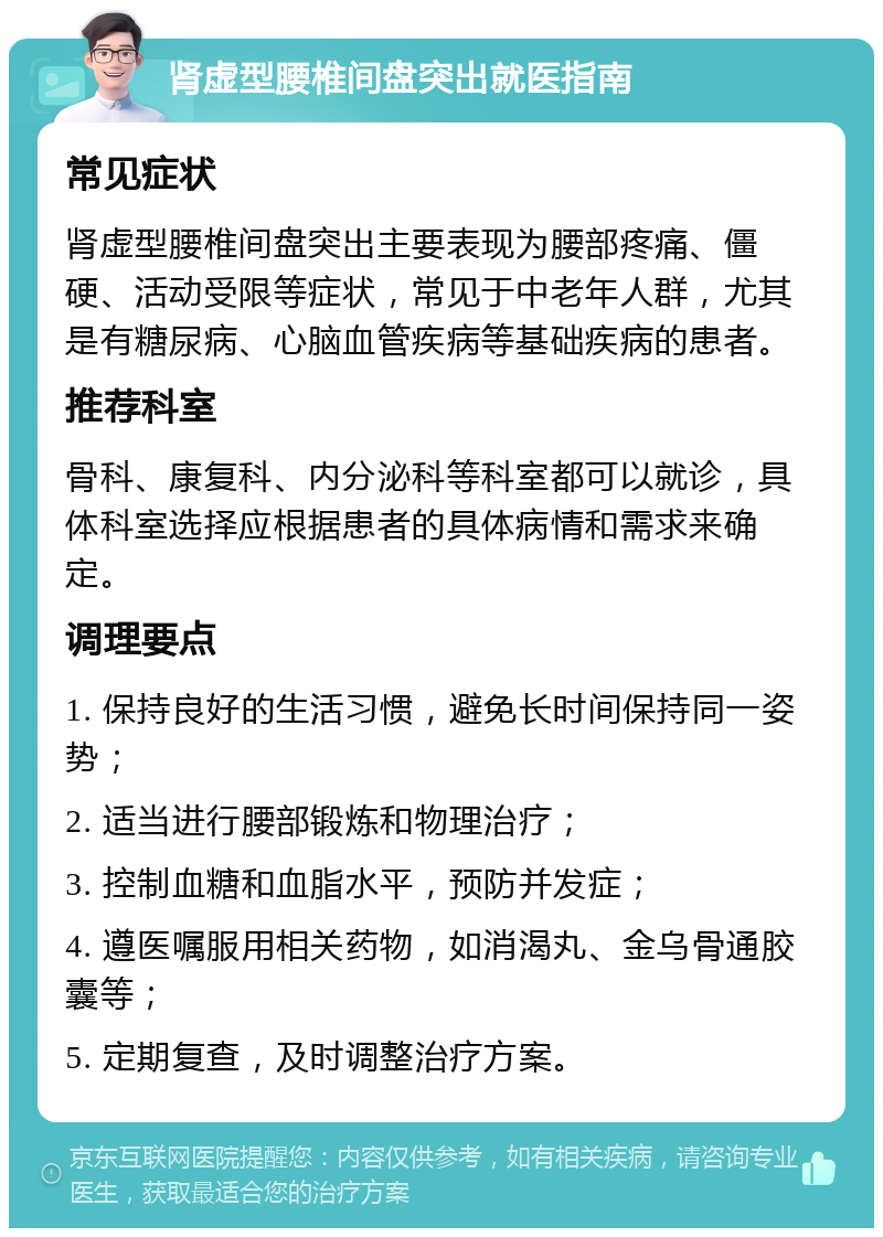 肾虚型腰椎间盘突出就医指南 常见症状 肾虚型腰椎间盘突出主要表现为腰部疼痛、僵硬、活动受限等症状，常见于中老年人群，尤其是有糖尿病、心脑血管疾病等基础疾病的患者。 推荐科室 骨科、康复科、内分泌科等科室都可以就诊，具体科室选择应根据患者的具体病情和需求来确定。 调理要点 1. 保持良好的生活习惯，避免长时间保持同一姿势； 2. 适当进行腰部锻炼和物理治疗； 3. 控制血糖和血脂水平，预防并发症； 4. 遵医嘱服用相关药物，如消渴丸、金乌骨通胶囊等； 5. 定期复查，及时调整治疗方案。