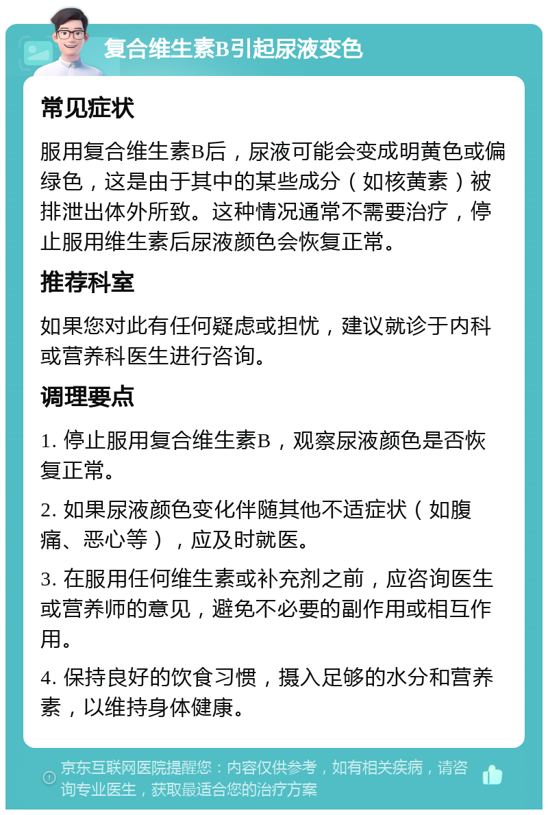 复合维生素B引起尿液变色 常见症状 服用复合维生素B后，尿液可能会变成明黄色或偏绿色，这是由于其中的某些成分（如核黄素）被排泄出体外所致。这种情况通常不需要治疗，停止服用维生素后尿液颜色会恢复正常。 推荐科室 如果您对此有任何疑虑或担忧，建议就诊于内科或营养科医生进行咨询。 调理要点 1. 停止服用复合维生素B，观察尿液颜色是否恢复正常。 2. 如果尿液颜色变化伴随其他不适症状（如腹痛、恶心等），应及时就医。 3. 在服用任何维生素或补充剂之前，应咨询医生或营养师的意见，避免不必要的副作用或相互作用。 4. 保持良好的饮食习惯，摄入足够的水分和营养素，以维持身体健康。