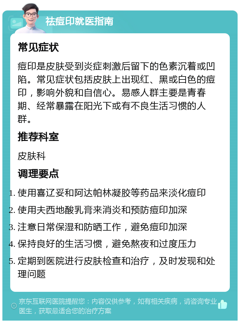 祛痘印就医指南 常见症状 痘印是皮肤受到炎症刺激后留下的色素沉着或凹陷。常见症状包括皮肤上出现红、黑或白色的痘印，影响外貌和自信心。易感人群主要是青春期、经常暴露在阳光下或有不良生活习惯的人群。 推荐科室 皮肤科 调理要点 使用喜辽妥和阿达帕林凝胶等药品来淡化痘印 使用夫西地酸乳膏来消炎和预防痘印加深 注意日常保湿和防晒工作，避免痘印加深 保持良好的生活习惯，避免熬夜和过度压力 定期到医院进行皮肤检查和治疗，及时发现和处理问题