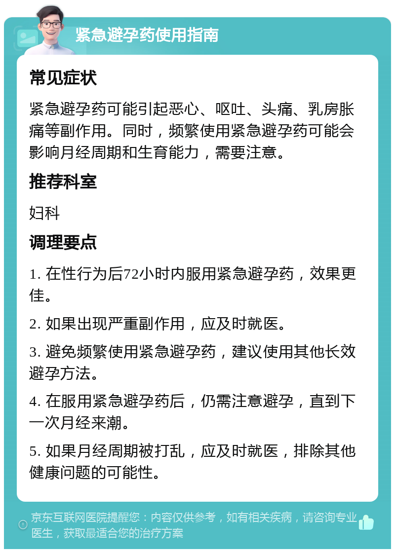 紧急避孕药使用指南 常见症状 紧急避孕药可能引起恶心、呕吐、头痛、乳房胀痛等副作用。同时，频繁使用紧急避孕药可能会影响月经周期和生育能力，需要注意。 推荐科室 妇科 调理要点 1. 在性行为后72小时内服用紧急避孕药，效果更佳。 2. 如果出现严重副作用，应及时就医。 3. 避免频繁使用紧急避孕药，建议使用其他长效避孕方法。 4. 在服用紧急避孕药后，仍需注意避孕，直到下一次月经来潮。 5. 如果月经周期被打乱，应及时就医，排除其他健康问题的可能性。