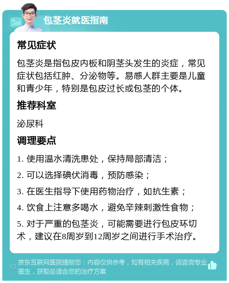 包茎炎就医指南 常见症状 包茎炎是指包皮内板和阴茎头发生的炎症，常见症状包括红肿、分泌物等。易感人群主要是儿童和青少年，特别是包皮过长或包茎的个体。 推荐科室 泌尿科 调理要点 1. 使用温水清洗患处，保持局部清洁； 2. 可以选择碘伏消毒，预防感染； 3. 在医生指导下使用药物治疗，如抗生素； 4. 饮食上注意多喝水，避免辛辣刺激性食物； 5. 对于严重的包茎炎，可能需要进行包皮环切术，建议在8周岁到12周岁之间进行手术治疗。