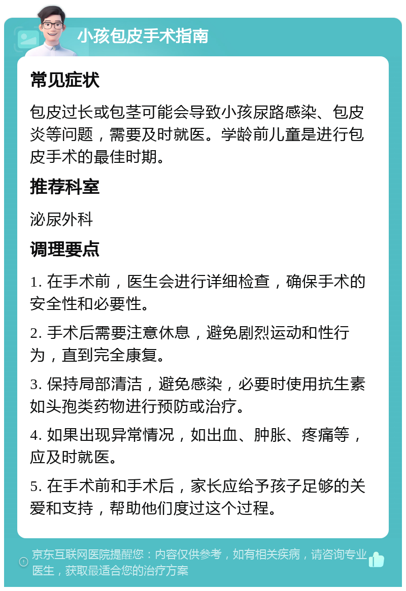 小孩包皮手术指南 常见症状 包皮过长或包茎可能会导致小孩尿路感染、包皮炎等问题，需要及时就医。学龄前儿童是进行包皮手术的最佳时期。 推荐科室 泌尿外科 调理要点 1. 在手术前，医生会进行详细检查，确保手术的安全性和必要性。 2. 手术后需要注意休息，避免剧烈运动和性行为，直到完全康复。 3. 保持局部清洁，避免感染，必要时使用抗生素如头孢类药物进行预防或治疗。 4. 如果出现异常情况，如出血、肿胀、疼痛等，应及时就医。 5. 在手术前和手术后，家长应给予孩子足够的关爱和支持，帮助他们度过这个过程。