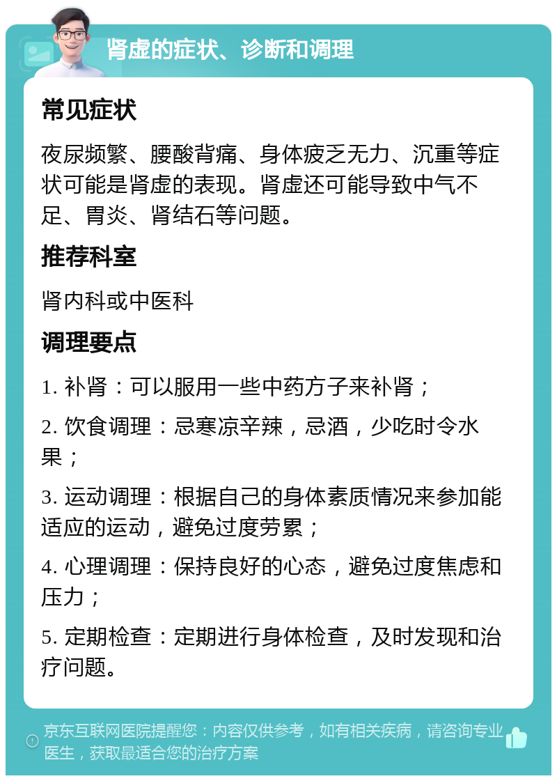 肾虚的症状、诊断和调理 常见症状 夜尿频繁、腰酸背痛、身体疲乏无力、沉重等症状可能是肾虚的表现。肾虚还可能导致中气不足、胃炎、肾结石等问题。 推荐科室 肾内科或中医科 调理要点 1. 补肾：可以服用一些中药方子来补肾； 2. 饮食调理：忌寒凉辛辣，忌酒，少吃时令水果； 3. 运动调理：根据自己的身体素质情况来参加能适应的运动，避免过度劳累； 4. 心理调理：保持良好的心态，避免过度焦虑和压力； 5. 定期检查：定期进行身体检查，及时发现和治疗问题。