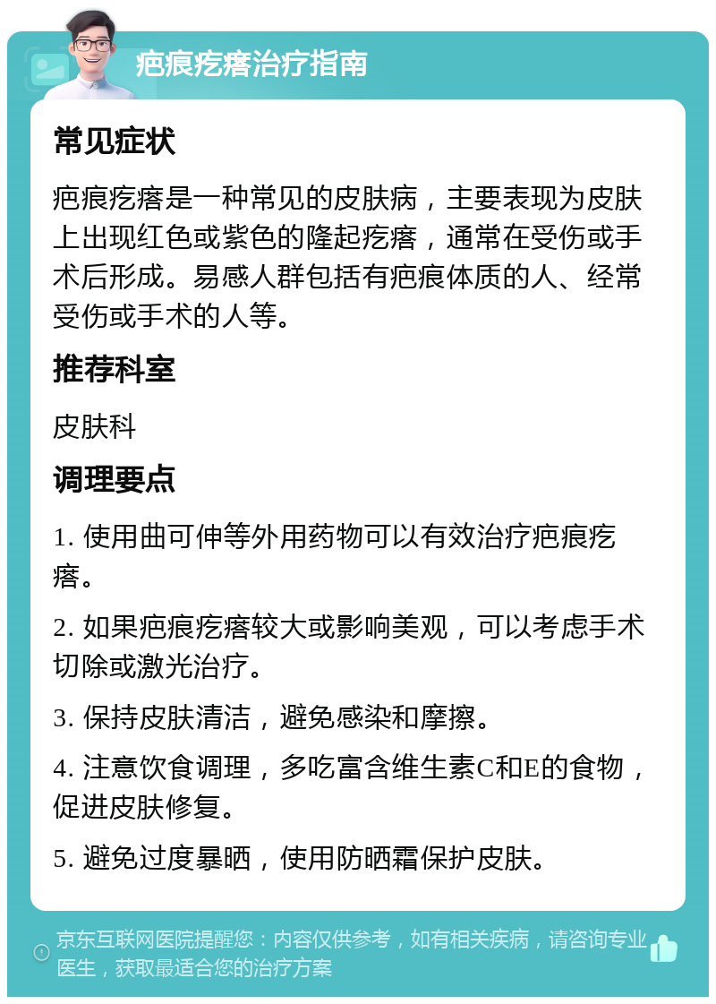 疤痕疙瘩治疗指南 常见症状 疤痕疙瘩是一种常见的皮肤病，主要表现为皮肤上出现红色或紫色的隆起疙瘩，通常在受伤或手术后形成。易感人群包括有疤痕体质的人、经常受伤或手术的人等。 推荐科室 皮肤科 调理要点 1. 使用曲可伸等外用药物可以有效治疗疤痕疙瘩。 2. 如果疤痕疙瘩较大或影响美观，可以考虑手术切除或激光治疗。 3. 保持皮肤清洁，避免感染和摩擦。 4. 注意饮食调理，多吃富含维生素C和E的食物，促进皮肤修复。 5. 避免过度暴晒，使用防晒霜保护皮肤。