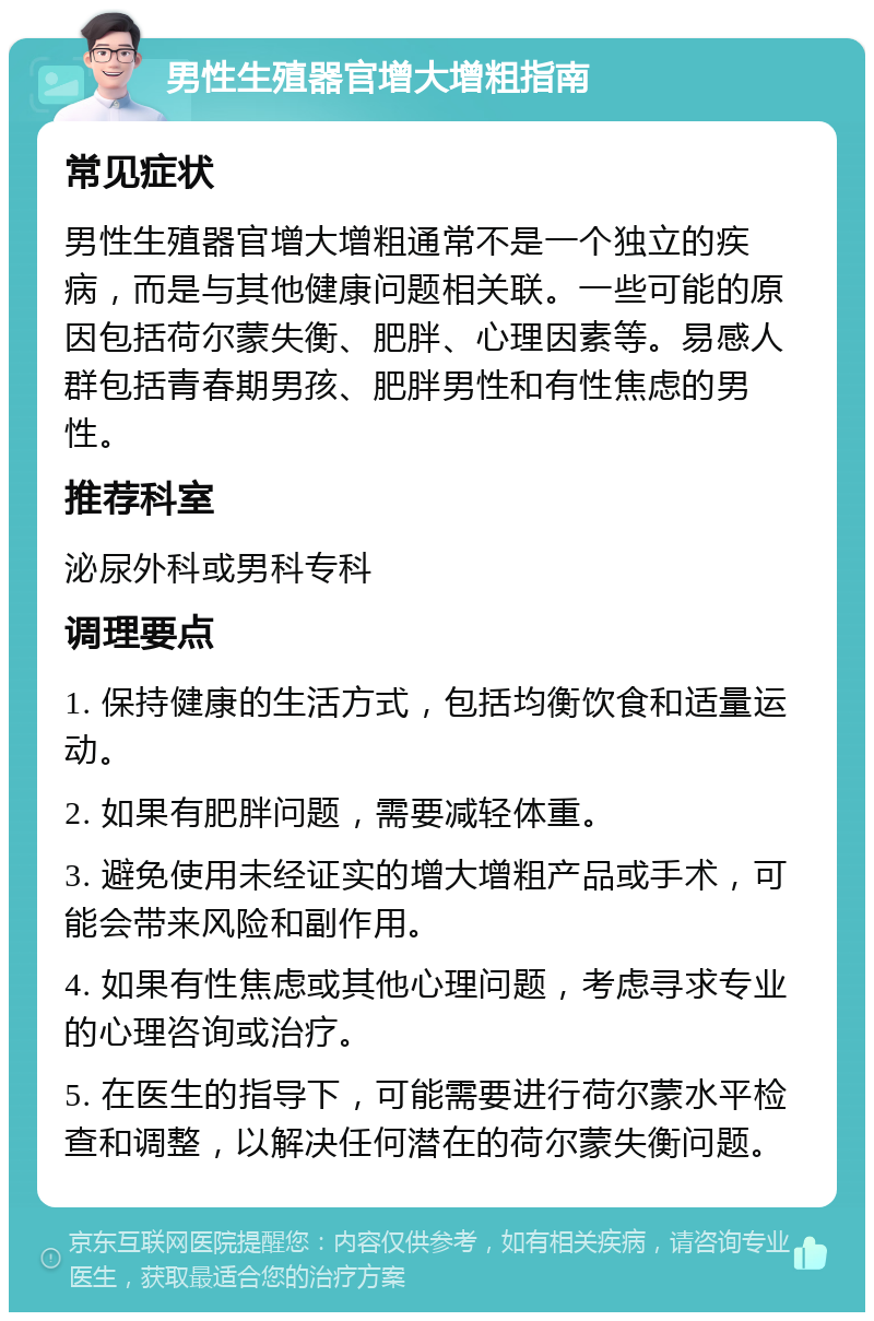 男性生殖器官增大增粗指南 常见症状 男性生殖器官增大增粗通常不是一个独立的疾病，而是与其他健康问题相关联。一些可能的原因包括荷尔蒙失衡、肥胖、心理因素等。易感人群包括青春期男孩、肥胖男性和有性焦虑的男性。 推荐科室 泌尿外科或男科专科 调理要点 1. 保持健康的生活方式，包括均衡饮食和适量运动。 2. 如果有肥胖问题，需要减轻体重。 3. 避免使用未经证实的增大增粗产品或手术，可能会带来风险和副作用。 4. 如果有性焦虑或其他心理问题，考虑寻求专业的心理咨询或治疗。 5. 在医生的指导下，可能需要进行荷尔蒙水平检查和调整，以解决任何潜在的荷尔蒙失衡问题。