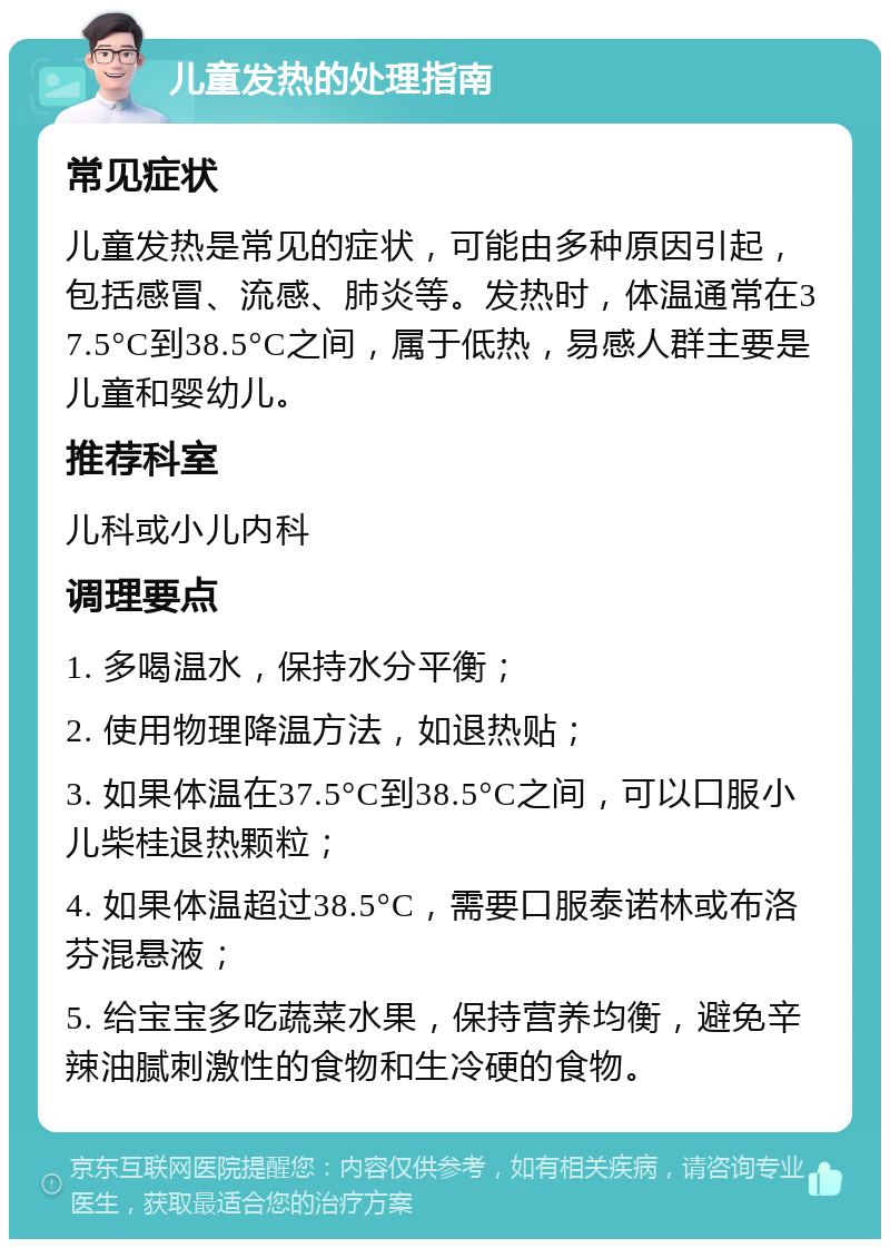 儿童发热的处理指南 常见症状 儿童发热是常见的症状，可能由多种原因引起，包括感冒、流感、肺炎等。发热时，体温通常在37.5°C到38.5°C之间，属于低热，易感人群主要是儿童和婴幼儿。 推荐科室 儿科或小儿内科 调理要点 1. 多喝温水，保持水分平衡； 2. 使用物理降温方法，如退热贴； 3. 如果体温在37.5°C到38.5°C之间，可以口服小儿柴桂退热颗粒； 4. 如果体温超过38.5°C，需要口服泰诺林或布洛芬混悬液； 5. 给宝宝多吃蔬菜水果，保持营养均衡，避免辛辣油腻刺激性的食物和生冷硬的食物。