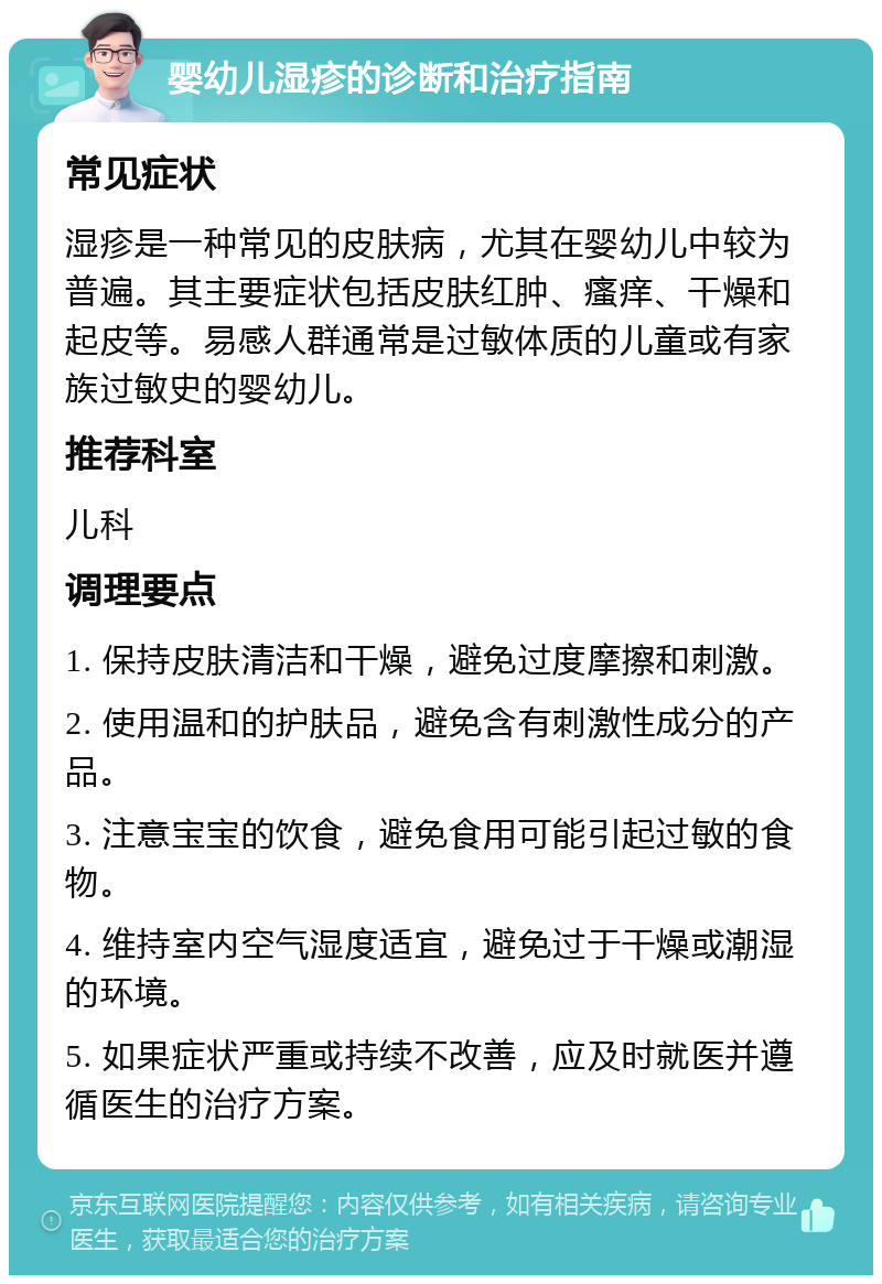 婴幼儿湿疹的诊断和治疗指南 常见症状 湿疹是一种常见的皮肤病，尤其在婴幼儿中较为普遍。其主要症状包括皮肤红肿、瘙痒、干燥和起皮等。易感人群通常是过敏体质的儿童或有家族过敏史的婴幼儿。 推荐科室 儿科 调理要点 1. 保持皮肤清洁和干燥，避免过度摩擦和刺激。 2. 使用温和的护肤品，避免含有刺激性成分的产品。 3. 注意宝宝的饮食，避免食用可能引起过敏的食物。 4. 维持室内空气湿度适宜，避免过于干燥或潮湿的环境。 5. 如果症状严重或持续不改善，应及时就医并遵循医生的治疗方案。