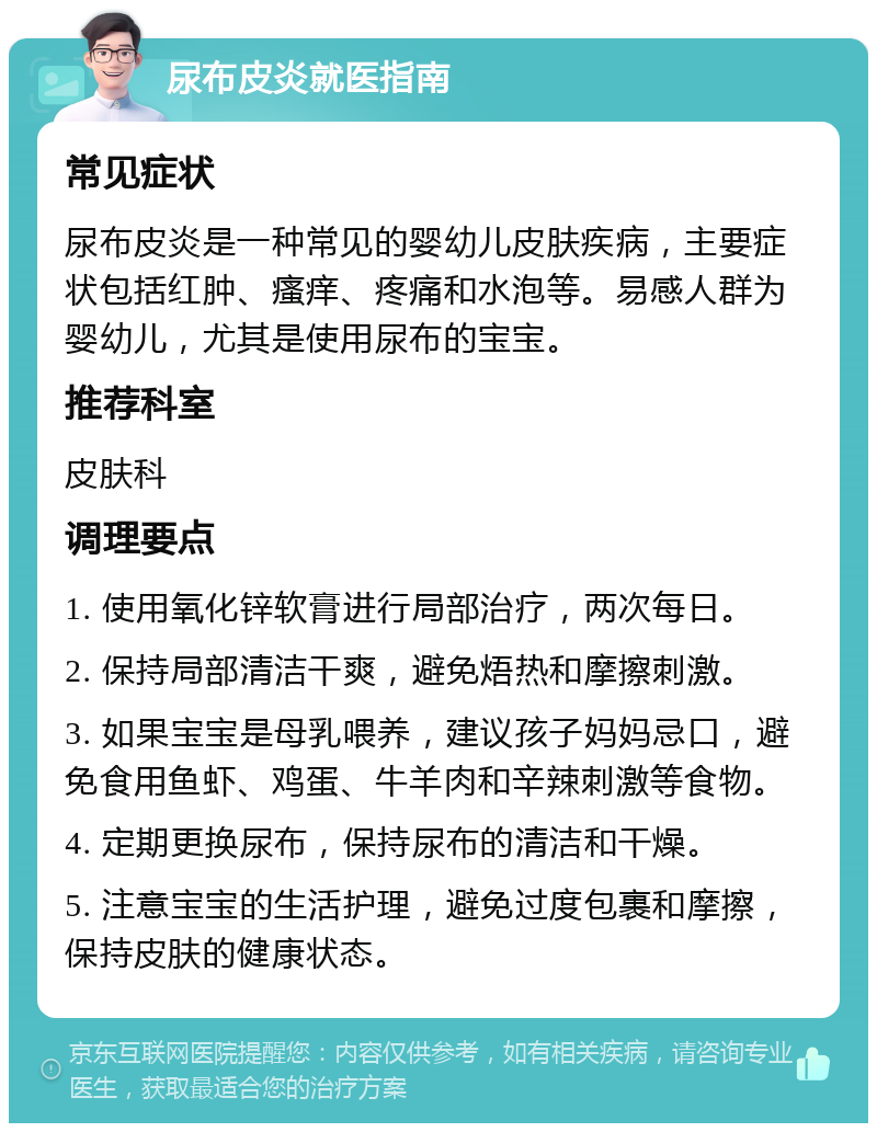 尿布皮炎就医指南 常见症状 尿布皮炎是一种常见的婴幼儿皮肤疾病，主要症状包括红肿、瘙痒、疼痛和水泡等。易感人群为婴幼儿，尤其是使用尿布的宝宝。 推荐科室 皮肤科 调理要点 1. 使用氧化锌软膏进行局部治疗，两次每日。 2. 保持局部清洁干爽，避免焐热和摩擦刺激。 3. 如果宝宝是母乳喂养，建议孩子妈妈忌口，避免食用鱼虾、鸡蛋、牛羊肉和辛辣刺激等食物。 4. 定期更换尿布，保持尿布的清洁和干燥。 5. 注意宝宝的生活护理，避免过度包裹和摩擦，保持皮肤的健康状态。