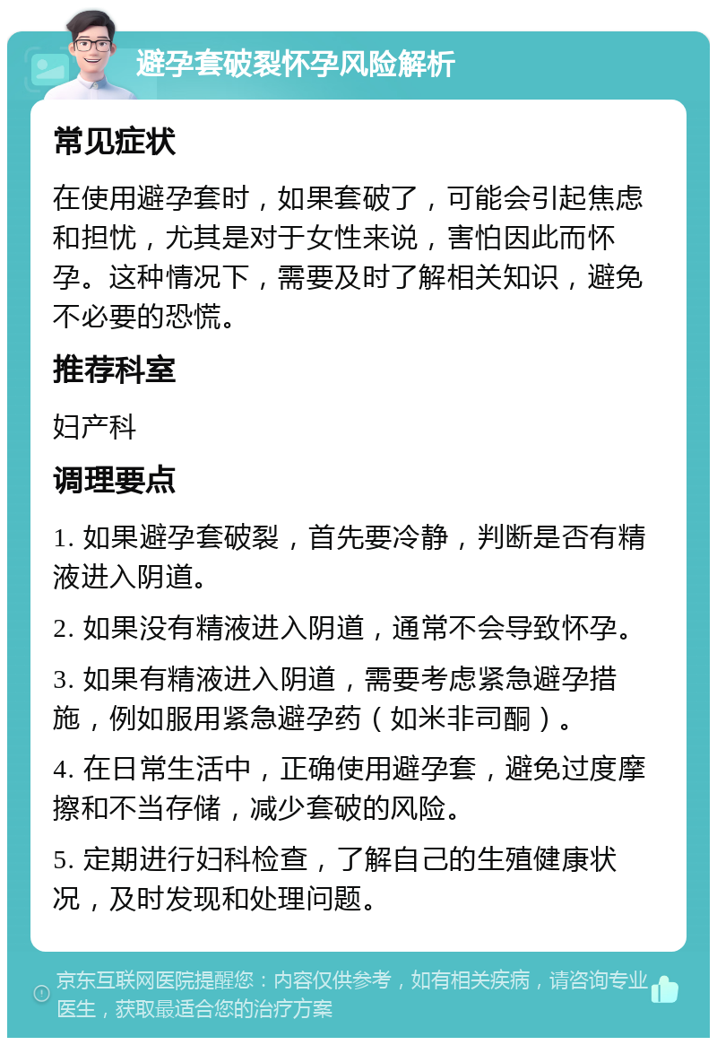 避孕套破裂怀孕风险解析 常见症状 在使用避孕套时，如果套破了，可能会引起焦虑和担忧，尤其是对于女性来说，害怕因此而怀孕。这种情况下，需要及时了解相关知识，避免不必要的恐慌。 推荐科室 妇产科 调理要点 1. 如果避孕套破裂，首先要冷静，判断是否有精液进入阴道。 2. 如果没有精液进入阴道，通常不会导致怀孕。 3. 如果有精液进入阴道，需要考虑紧急避孕措施，例如服用紧急避孕药（如米非司酮）。 4. 在日常生活中，正确使用避孕套，避免过度摩擦和不当存储，减少套破的风险。 5. 定期进行妇科检查，了解自己的生殖健康状况，及时发现和处理问题。