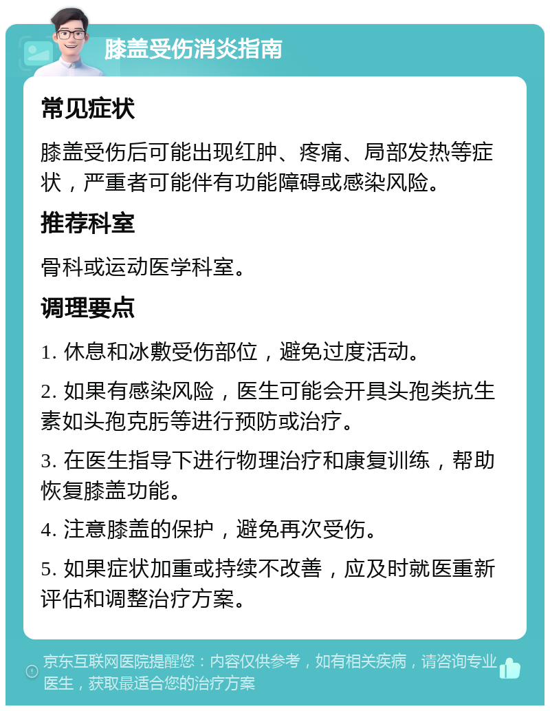 膝盖受伤消炎指南 常见症状 膝盖受伤后可能出现红肿、疼痛、局部发热等症状，严重者可能伴有功能障碍或感染风险。 推荐科室 骨科或运动医学科室。 调理要点 1. 休息和冰敷受伤部位，避免过度活动。 2. 如果有感染风险，医生可能会开具头孢类抗生素如头孢克肟等进行预防或治疗。 3. 在医生指导下进行物理治疗和康复训练，帮助恢复膝盖功能。 4. 注意膝盖的保护，避免再次受伤。 5. 如果症状加重或持续不改善，应及时就医重新评估和调整治疗方案。