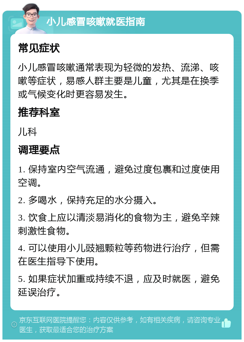 小儿感冒咳嗽就医指南 常见症状 小儿感冒咳嗽通常表现为轻微的发热、流涕、咳嗽等症状，易感人群主要是儿童，尤其是在换季或气候变化时更容易发生。 推荐科室 儿科 调理要点 1. 保持室内空气流通，避免过度包裹和过度使用空调。 2. 多喝水，保持充足的水分摄入。 3. 饮食上应以清淡易消化的食物为主，避免辛辣刺激性食物。 4. 可以使用小儿豉翘颗粒等药物进行治疗，但需在医生指导下使用。 5. 如果症状加重或持续不退，应及时就医，避免延误治疗。