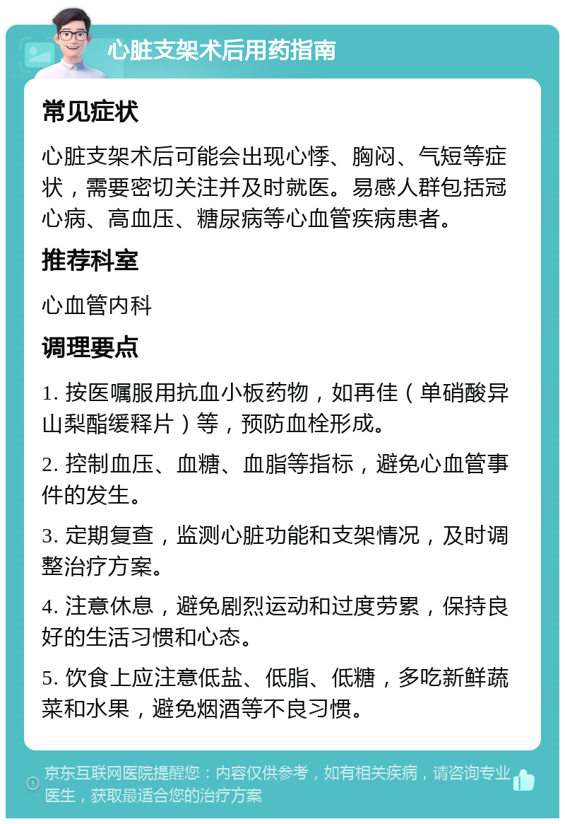 心脏支架术后用药指南 常见症状 心脏支架术后可能会出现心悸、胸闷、气短等症状，需要密切关注并及时就医。易感人群包括冠心病、高血压、糖尿病等心血管疾病患者。 推荐科室 心血管内科 调理要点 1. 按医嘱服用抗血小板药物，如再佳（单硝酸异山梨酯缓释片）等，预防血栓形成。 2. 控制血压、血糖、血脂等指标，避免心血管事件的发生。 3. 定期复查，监测心脏功能和支架情况，及时调整治疗方案。 4. 注意休息，避免剧烈运动和过度劳累，保持良好的生活习惯和心态。 5. 饮食上应注意低盐、低脂、低糖，多吃新鲜蔬菜和水果，避免烟酒等不良习惯。