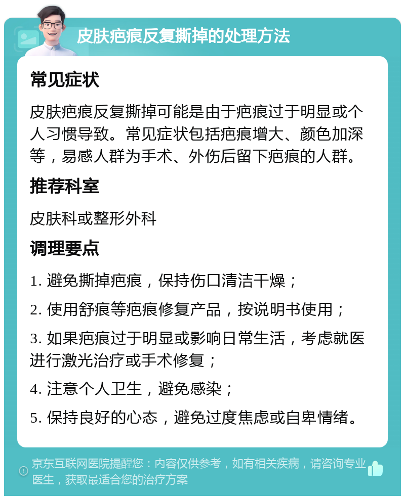 皮肤疤痕反复撕掉的处理方法 常见症状 皮肤疤痕反复撕掉可能是由于疤痕过于明显或个人习惯导致。常见症状包括疤痕增大、颜色加深等，易感人群为手术、外伤后留下疤痕的人群。 推荐科室 皮肤科或整形外科 调理要点 1. 避免撕掉疤痕，保持伤口清洁干燥； 2. 使用舒痕等疤痕修复产品，按说明书使用； 3. 如果疤痕过于明显或影响日常生活，考虑就医进行激光治疗或手术修复； 4. 注意个人卫生，避免感染； 5. 保持良好的心态，避免过度焦虑或自卑情绪。