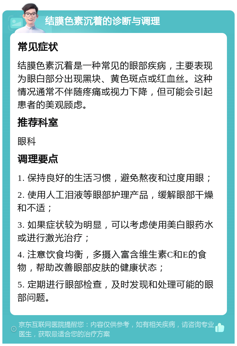 结膜色素沉着的诊断与调理 常见症状 结膜色素沉着是一种常见的眼部疾病，主要表现为眼白部分出现黑块、黄色斑点或红血丝。这种情况通常不伴随疼痛或视力下降，但可能会引起患者的美观顾虑。 推荐科室 眼科 调理要点 1. 保持良好的生活习惯，避免熬夜和过度用眼； 2. 使用人工泪液等眼部护理产品，缓解眼部干燥和不适； 3. 如果症状较为明显，可以考虑使用美白眼药水或进行激光治疗； 4. 注意饮食均衡，多摄入富含维生素C和E的食物，帮助改善眼部皮肤的健康状态； 5. 定期进行眼部检查，及时发现和处理可能的眼部问题。