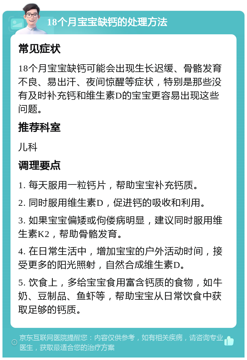 18个月宝宝缺钙的处理方法 常见症状 18个月宝宝缺钙可能会出现生长迟缓、骨骼发育不良、易出汗、夜间惊醒等症状，特别是那些没有及时补充钙和维生素D的宝宝更容易出现这些问题。 推荐科室 儿科 调理要点 1. 每天服用一粒钙片，帮助宝宝补充钙质。 2. 同时服用维生素D，促进钙的吸收和利用。 3. 如果宝宝偏矮或佝偻病明显，建议同时服用维生素K2，帮助骨骼发育。 4. 在日常生活中，增加宝宝的户外活动时间，接受更多的阳光照射，自然合成维生素D。 5. 饮食上，多给宝宝食用富含钙质的食物，如牛奶、豆制品、鱼虾等，帮助宝宝从日常饮食中获取足够的钙质。