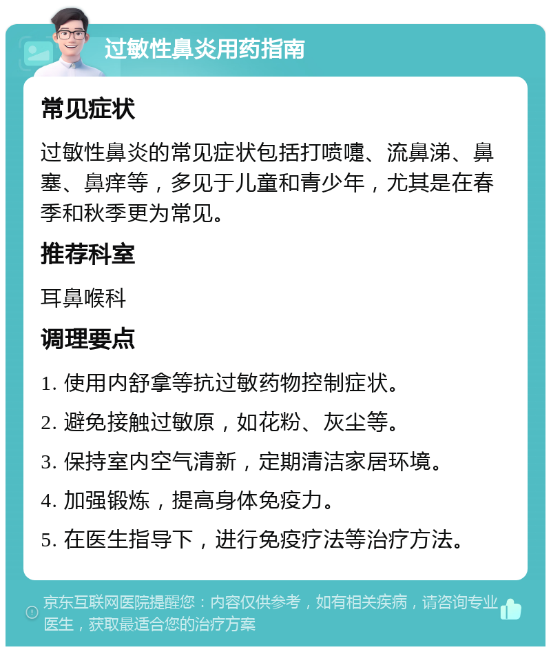 过敏性鼻炎用药指南 常见症状 过敏性鼻炎的常见症状包括打喷嚏、流鼻涕、鼻塞、鼻痒等，多见于儿童和青少年，尤其是在春季和秋季更为常见。 推荐科室 耳鼻喉科 调理要点 1. 使用内舒拿等抗过敏药物控制症状。 2. 避免接触过敏原，如花粉、灰尘等。 3. 保持室内空气清新，定期清洁家居环境。 4. 加强锻炼，提高身体免疫力。 5. 在医生指导下，进行免疫疗法等治疗方法。