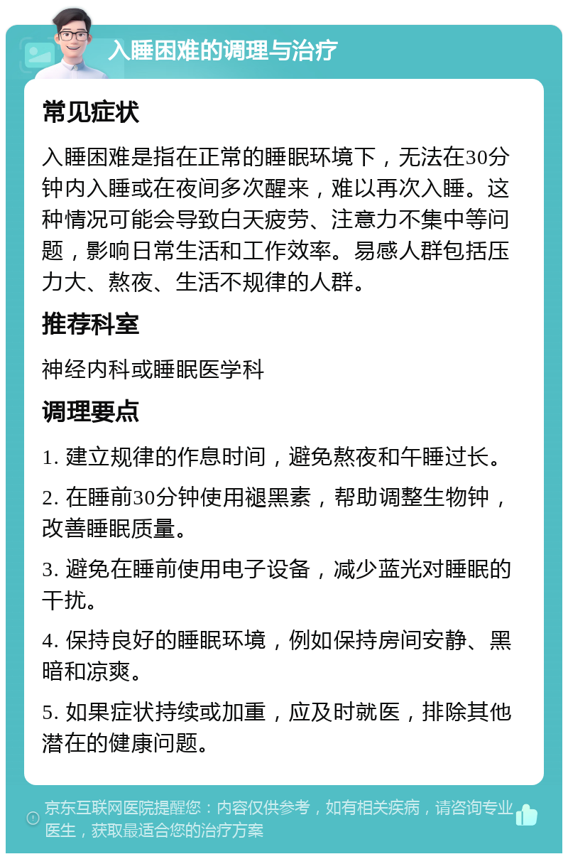 入睡困难的调理与治疗 常见症状 入睡困难是指在正常的睡眠环境下，无法在30分钟内入睡或在夜间多次醒来，难以再次入睡。这种情况可能会导致白天疲劳、注意力不集中等问题，影响日常生活和工作效率。易感人群包括压力大、熬夜、生活不规律的人群。 推荐科室 神经内科或睡眠医学科 调理要点 1. 建立规律的作息时间，避免熬夜和午睡过长。 2. 在睡前30分钟使用褪黑素，帮助调整生物钟，改善睡眠质量。 3. 避免在睡前使用电子设备，减少蓝光对睡眠的干扰。 4. 保持良好的睡眠环境，例如保持房间安静、黑暗和凉爽。 5. 如果症状持续或加重，应及时就医，排除其他潜在的健康问题。