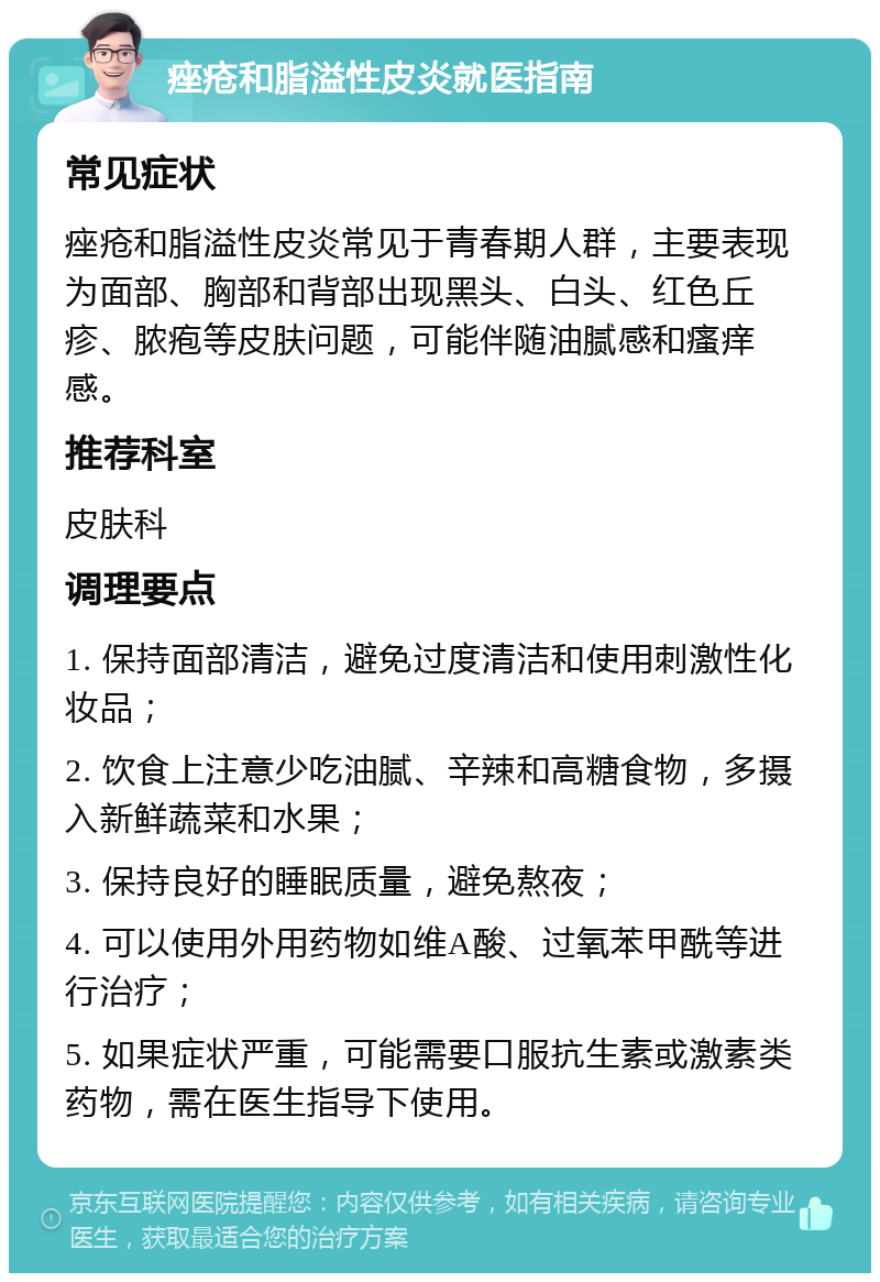 痤疮和脂溢性皮炎就医指南 常见症状 痤疮和脂溢性皮炎常见于青春期人群，主要表现为面部、胸部和背部出现黑头、白头、红色丘疹、脓疱等皮肤问题，可能伴随油腻感和瘙痒感。 推荐科室 皮肤科 调理要点 1. 保持面部清洁，避免过度清洁和使用刺激性化妆品； 2. 饮食上注意少吃油腻、辛辣和高糖食物，多摄入新鲜蔬菜和水果； 3. 保持良好的睡眠质量，避免熬夜； 4. 可以使用外用药物如维A酸、过氧苯甲酰等进行治疗； 5. 如果症状严重，可能需要口服抗生素或激素类药物，需在医生指导下使用。