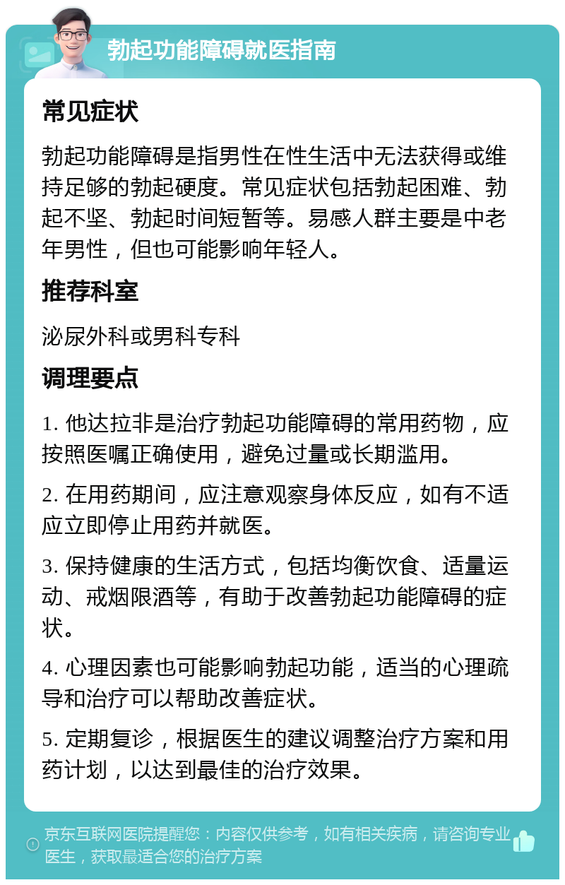 勃起功能障碍就医指南 常见症状 勃起功能障碍是指男性在性生活中无法获得或维持足够的勃起硬度。常见症状包括勃起困难、勃起不坚、勃起时间短暂等。易感人群主要是中老年男性，但也可能影响年轻人。 推荐科室 泌尿外科或男科专科 调理要点 1. 他达拉非是治疗勃起功能障碍的常用药物，应按照医嘱正确使用，避免过量或长期滥用。 2. 在用药期间，应注意观察身体反应，如有不适应立即停止用药并就医。 3. 保持健康的生活方式，包括均衡饮食、适量运动、戒烟限酒等，有助于改善勃起功能障碍的症状。 4. 心理因素也可能影响勃起功能，适当的心理疏导和治疗可以帮助改善症状。 5. 定期复诊，根据医生的建议调整治疗方案和用药计划，以达到最佳的治疗效果。