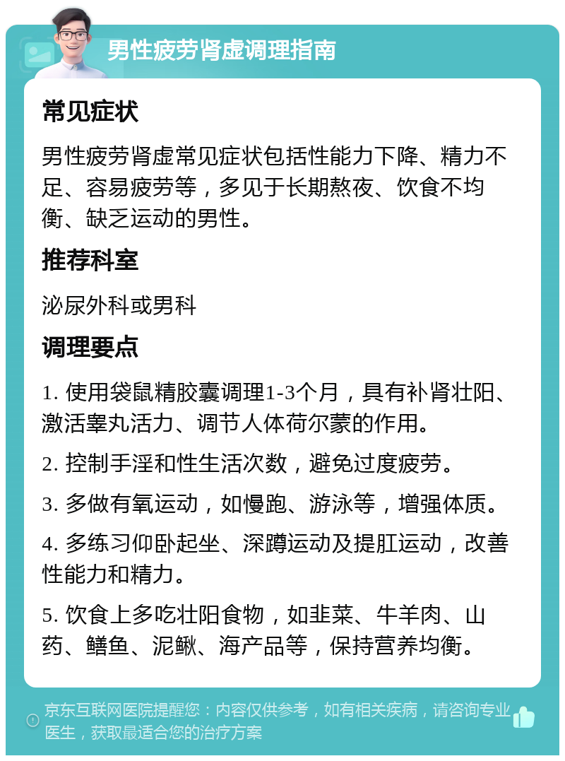 男性疲劳肾虚调理指南 常见症状 男性疲劳肾虚常见症状包括性能力下降、精力不足、容易疲劳等，多见于长期熬夜、饮食不均衡、缺乏运动的男性。 推荐科室 泌尿外科或男科 调理要点 1. 使用袋鼠精胶囊调理1-3个月，具有补肾壮阳、激活睾丸活力、调节人体荷尔蒙的作用。 2. 控制手淫和性生活次数，避免过度疲劳。 3. 多做有氧运动，如慢跑、游泳等，增强体质。 4. 多练习仰卧起坐、深蹲运动及提肛运动，改善性能力和精力。 5. 饮食上多吃壮阳食物，如韭菜、牛羊肉、山药、鳝鱼、泥鳅、海产品等，保持营养均衡。