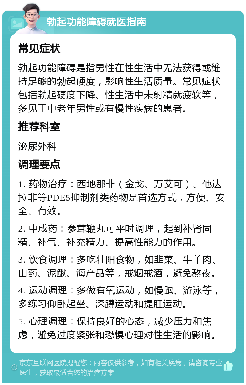 勃起功能障碍就医指南 常见症状 勃起功能障碍是指男性在性生活中无法获得或维持足够的勃起硬度，影响性生活质量。常见症状包括勃起硬度下降、性生活中未射精就疲软等，多见于中老年男性或有慢性疾病的患者。 推荐科室 泌尿外科 调理要点 1. 药物治疗：西地那非（金戈、万艾可）、他达拉非等PDE5抑制剂类药物是首选方式，方便、安全、有效。 2. 中成药：参茸鞭丸可平时调理，起到补肾固精、补气、补充精力、提高性能力的作用。 3. 饮食调理：多吃壮阳食物，如韭菜、牛羊肉、山药、泥鳅、海产品等，戒烟戒酒，避免熬夜。 4. 运动调理：多做有氧运动，如慢跑、游泳等，多练习仰卧起坐、深蹲运动和提肛运动。 5. 心理调理：保持良好的心态，减少压力和焦虑，避免过度紧张和恐惧心理对性生活的影响。