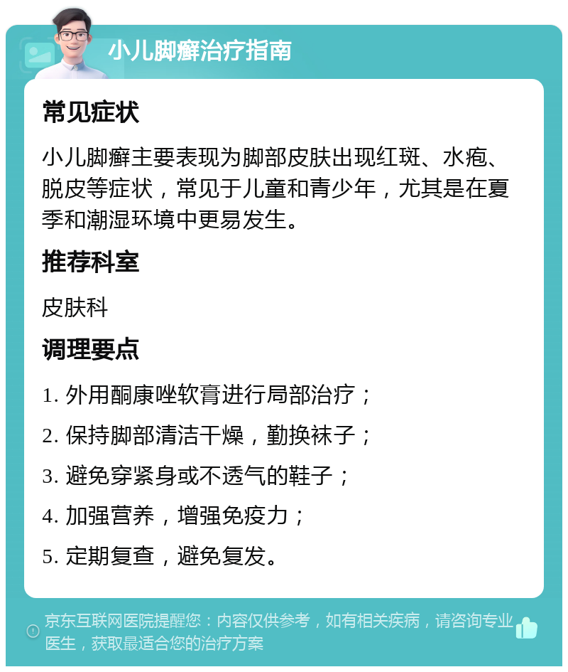 小儿脚癣治疗指南 常见症状 小儿脚癣主要表现为脚部皮肤出现红斑、水疱、脱皮等症状，常见于儿童和青少年，尤其是在夏季和潮湿环境中更易发生。 推荐科室 皮肤科 调理要点 1. 外用酮康唑软膏进行局部治疗； 2. 保持脚部清洁干燥，勤换袜子； 3. 避免穿紧身或不透气的鞋子； 4. 加强营养，增强免疫力； 5. 定期复查，避免复发。