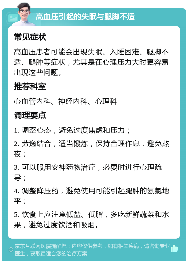 高血压引起的失眠与腿脚不适 常见症状 高血压患者可能会出现失眠、入睡困难、腿脚不适、腿肿等症状，尤其是在心理压力大时更容易出现这些问题。 推荐科室 心血管内科、神经内科、心理科 调理要点 1. 调整心态，避免过度焦虑和压力； 2. 劳逸结合，适当锻炼，保持合理作息，避免熬夜； 3. 可以服用安神药物治疗，必要时进行心理疏导； 4. 调整降压药，避免使用可能引起腿肿的氨氯地平； 5. 饮食上应注意低盐、低脂，多吃新鲜蔬菜和水果，避免过度饮酒和吸烟。