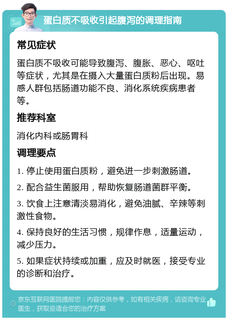 蛋白质不吸收引起腹泻的调理指南 常见症状 蛋白质不吸收可能导致腹泻、腹胀、恶心、呕吐等症状，尤其是在摄入大量蛋白质粉后出现。易感人群包括肠道功能不良、消化系统疾病患者等。 推荐科室 消化内科或肠胃科 调理要点 1. 停止使用蛋白质粉，避免进一步刺激肠道。 2. 配合益生菌服用，帮助恢复肠道菌群平衡。 3. 饮食上注意清淡易消化，避免油腻、辛辣等刺激性食物。 4. 保持良好的生活习惯，规律作息，适量运动，减少压力。 5. 如果症状持续或加重，应及时就医，接受专业的诊断和治疗。