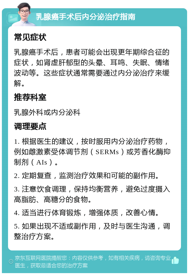 乳腺癌手术后内分泌治疗指南 常见症状 乳腺癌手术后，患者可能会出现更年期综合征的症状，如肾虚肝郁型的头晕、耳鸣、失眠、情绪波动等。这些症状通常需要通过内分泌治疗来缓解。 推荐科室 乳腺外科或内分泌科 调理要点 1. 根据医生的建议，按时服用内分泌治疗药物，例如雌激素受体调节剂（SERMs）或芳香化酶抑制剂（AIs）。 2. 定期复查，监测治疗效果和可能的副作用。 3. 注意饮食调理，保持均衡营养，避免过度摄入高脂肪、高糖分的食物。 4. 适当进行体育锻炼，增强体质，改善心情。 5. 如果出现不适或副作用，及时与医生沟通，调整治疗方案。