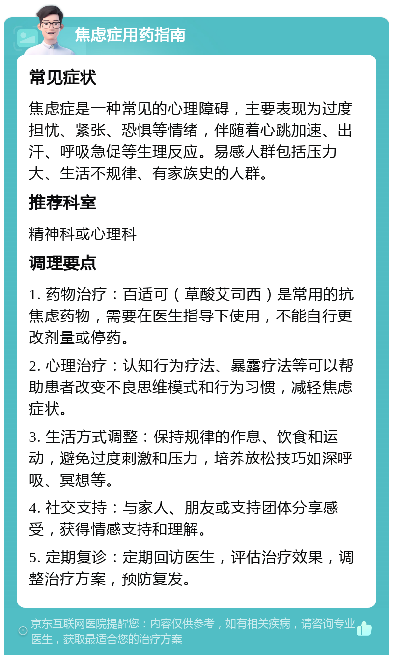 焦虑症用药指南 常见症状 焦虑症是一种常见的心理障碍，主要表现为过度担忧、紧张、恐惧等情绪，伴随着心跳加速、出汗、呼吸急促等生理反应。易感人群包括压力大、生活不规律、有家族史的人群。 推荐科室 精神科或心理科 调理要点 1. 药物治疗：百适可（草酸艾司西）是常用的抗焦虑药物，需要在医生指导下使用，不能自行更改剂量或停药。 2. 心理治疗：认知行为疗法、暴露疗法等可以帮助患者改变不良思维模式和行为习惯，减轻焦虑症状。 3. 生活方式调整：保持规律的作息、饮食和运动，避免过度刺激和压力，培养放松技巧如深呼吸、冥想等。 4. 社交支持：与家人、朋友或支持团体分享感受，获得情感支持和理解。 5. 定期复诊：定期回访医生，评估治疗效果，调整治疗方案，预防复发。