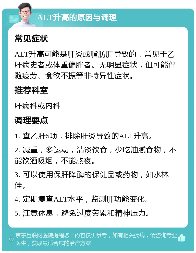 ALT升高的原因与调理 常见症状 ALT升高可能是肝炎或脂肪肝导致的，常见于乙肝病史者或体重偏胖者。无明显症状，但可能伴随疲劳、食欲不振等非特异性症状。 推荐科室 肝病科或内科 调理要点 1. 查乙肝5项，排除肝炎导致的ALT升高。 2. 减重，多运动，清淡饮食，少吃油腻食物，不能饮酒吸烟，不能熬夜。 3. 可以使用保肝降酶的保健品或药物，如水林佳。 4. 定期复查ALT水平，监测肝功能变化。 5. 注意休息，避免过度劳累和精神压力。